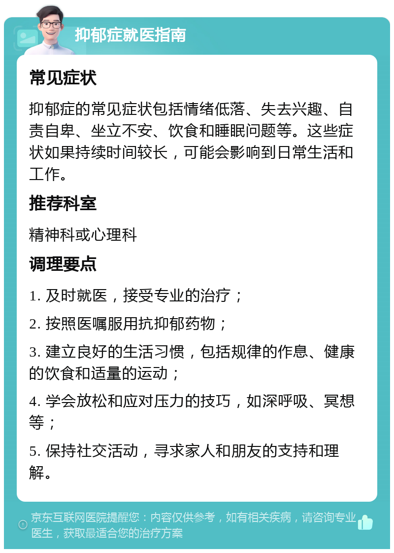 抑郁症就医指南 常见症状 抑郁症的常见症状包括情绪低落、失去兴趣、自责自卑、坐立不安、饮食和睡眠问题等。这些症状如果持续时间较长，可能会影响到日常生活和工作。 推荐科室 精神科或心理科 调理要点 1. 及时就医，接受专业的治疗； 2. 按照医嘱服用抗抑郁药物； 3. 建立良好的生活习惯，包括规律的作息、健康的饮食和适量的运动； 4. 学会放松和应对压力的技巧，如深呼吸、冥想等； 5. 保持社交活动，寻求家人和朋友的支持和理解。