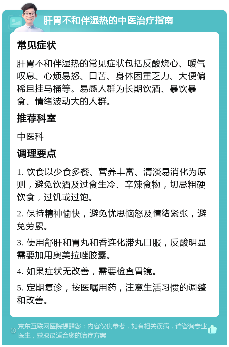 肝胃不和伴湿热的中医治疗指南 常见症状 肝胃不和伴湿热的常见症状包括反酸烧心、嗳气叹息、心烦易怒、口苦、身体困重乏力、大便偏稀且挂马桶等。易感人群为长期饮酒、暴饮暴食、情绪波动大的人群。 推荐科室 中医科 调理要点 1. 饮食以少食多餐、营养丰富、清淡易消化为原则，避免饮酒及过食生冷、辛辣食物，切忌粗硬饮食，过饥或过饱。 2. 保持精神愉快，避免忧思恼怒及情绪紧张，避免劳累。 3. 使用舒肝和胃丸和香连化滞丸口服，反酸明显需要加用奥美拉唑胶囊。 4. 如果症状无改善，需要检查胃镜。 5. 定期复诊，按医嘱用药，注意生活习惯的调整和改善。