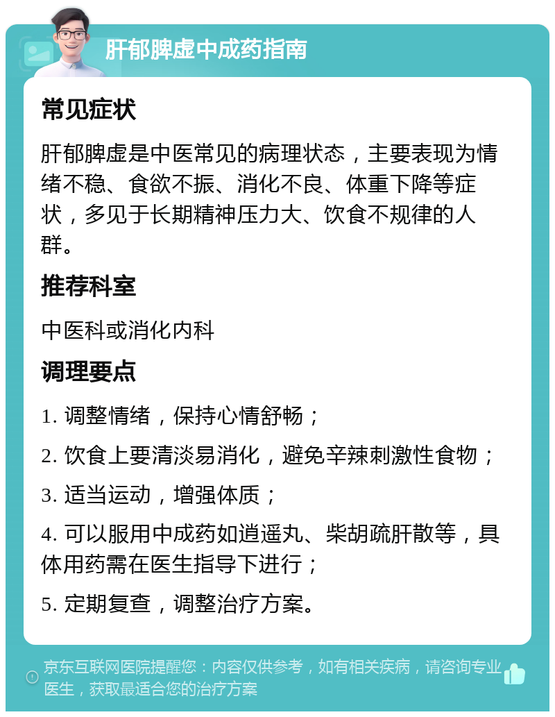 肝郁脾虚中成药指南 常见症状 肝郁脾虚是中医常见的病理状态，主要表现为情绪不稳、食欲不振、消化不良、体重下降等症状，多见于长期精神压力大、饮食不规律的人群。 推荐科室 中医科或消化内科 调理要点 1. 调整情绪，保持心情舒畅； 2. 饮食上要清淡易消化，避免辛辣刺激性食物； 3. 适当运动，增强体质； 4. 可以服用中成药如逍遥丸、柴胡疏肝散等，具体用药需在医生指导下进行； 5. 定期复查，调整治疗方案。