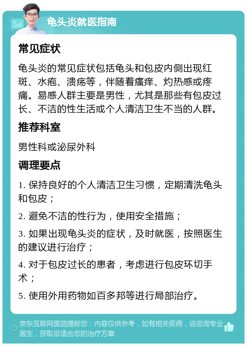 龟头炎就医指南 常见症状 龟头炎的常见症状包括龟头和包皮内侧出现红斑、水疱、溃疡等，伴随着瘙痒、灼热感或疼痛。易感人群主要是男性，尤其是那些有包皮过长、不洁的性生活或个人清洁卫生不当的人群。 推荐科室 男性科或泌尿外科 调理要点 1. 保持良好的个人清洁卫生习惯，定期清洗龟头和包皮； 2. 避免不洁的性行为，使用安全措施； 3. 如果出现龟头炎的症状，及时就医，按照医生的建议进行治疗； 4. 对于包皮过长的患者，考虑进行包皮环切手术； 5. 使用外用药物如百多邦等进行局部治疗。