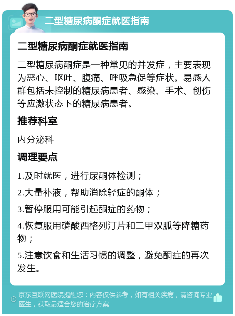 二型糖尿病酮症就医指南 二型糖尿病酮症就医指南 二型糖尿病酮症是一种常见的并发症，主要表现为恶心、呕吐、腹痛、呼吸急促等症状。易感人群包括未控制的糖尿病患者、感染、手术、创伤等应激状态下的糖尿病患者。 推荐科室 内分泌科 调理要点 1.及时就医，进行尿酮体检测； 2.大量补液，帮助消除轻症的酮体； 3.暂停服用可能引起酮症的药物； 4.恢复服用磷酸西格列汀片和二甲双胍等降糖药物； 5.注意饮食和生活习惯的调整，避免酮症的再次发生。