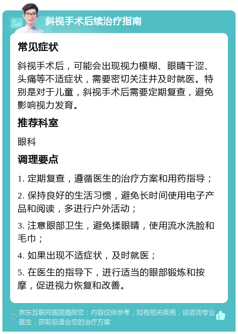 斜视手术后续治疗指南 常见症状 斜视手术后，可能会出现视力模糊、眼睛干涩、头痛等不适症状，需要密切关注并及时就医。特别是对于儿童，斜视手术后需要定期复查，避免影响视力发育。 推荐科室 眼科 调理要点 1. 定期复查，遵循医生的治疗方案和用药指导； 2. 保持良好的生活习惯，避免长时间使用电子产品和阅读，多进行户外活动； 3. 注意眼部卫生，避免揉眼睛，使用流水洗脸和毛巾； 4. 如果出现不适症状，及时就医； 5. 在医生的指导下，进行适当的眼部锻炼和按摩，促进视力恢复和改善。