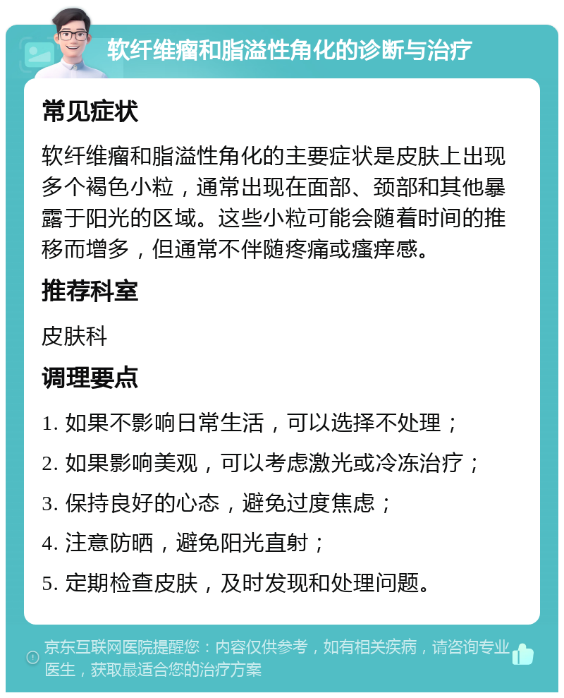 软纤维瘤和脂溢性角化的诊断与治疗 常见症状 软纤维瘤和脂溢性角化的主要症状是皮肤上出现多个褐色小粒，通常出现在面部、颈部和其他暴露于阳光的区域。这些小粒可能会随着时间的推移而增多，但通常不伴随疼痛或瘙痒感。 推荐科室 皮肤科 调理要点 1. 如果不影响日常生活，可以选择不处理； 2. 如果影响美观，可以考虑激光或冷冻治疗； 3. 保持良好的心态，避免过度焦虑； 4. 注意防晒，避免阳光直射； 5. 定期检查皮肤，及时发现和处理问题。