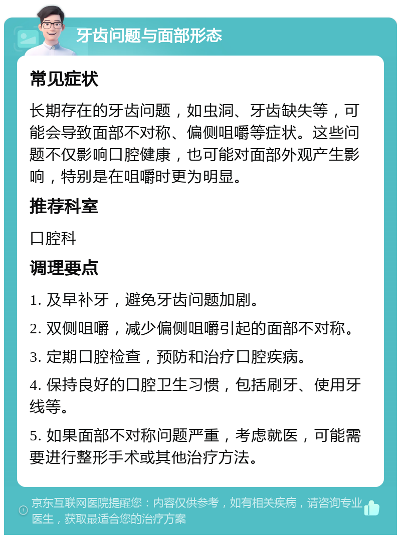 牙齿问题与面部形态 常见症状 长期存在的牙齿问题，如虫洞、牙齿缺失等，可能会导致面部不对称、偏侧咀嚼等症状。这些问题不仅影响口腔健康，也可能对面部外观产生影响，特别是在咀嚼时更为明显。 推荐科室 口腔科 调理要点 1. 及早补牙，避免牙齿问题加剧。 2. 双侧咀嚼，减少偏侧咀嚼引起的面部不对称。 3. 定期口腔检查，预防和治疗口腔疾病。 4. 保持良好的口腔卫生习惯，包括刷牙、使用牙线等。 5. 如果面部不对称问题严重，考虑就医，可能需要进行整形手术或其他治疗方法。