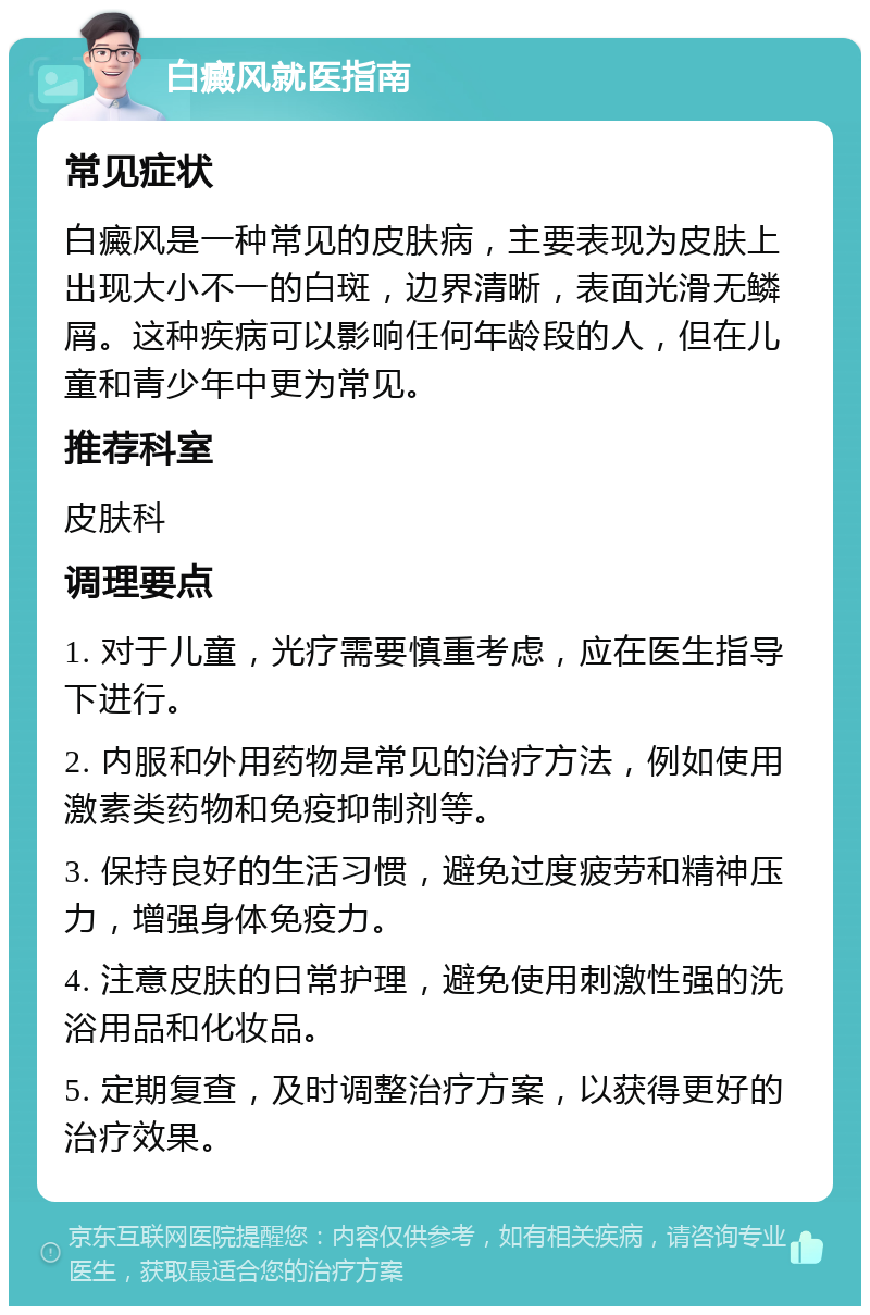 白癜风就医指南 常见症状 白癜风是一种常见的皮肤病，主要表现为皮肤上出现大小不一的白斑，边界清晰，表面光滑无鳞屑。这种疾病可以影响任何年龄段的人，但在儿童和青少年中更为常见。 推荐科室 皮肤科 调理要点 1. 对于儿童，光疗需要慎重考虑，应在医生指导下进行。 2. 内服和外用药物是常见的治疗方法，例如使用激素类药物和免疫抑制剂等。 3. 保持良好的生活习惯，避免过度疲劳和精神压力，增强身体免疫力。 4. 注意皮肤的日常护理，避免使用刺激性强的洗浴用品和化妆品。 5. 定期复查，及时调整治疗方案，以获得更好的治疗效果。