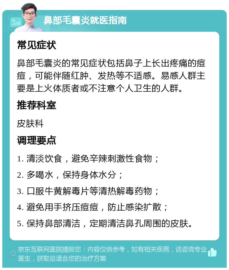 鼻部毛囊炎就医指南 常见症状 鼻部毛囊炎的常见症状包括鼻子上长出疼痛的痘痘，可能伴随红肿、发热等不适感。易感人群主要是上火体质者或不注意个人卫生的人群。 推荐科室 皮肤科 调理要点 1. 清淡饮食，避免辛辣刺激性食物； 2. 多喝水，保持身体水分； 3. 口服牛黄解毒片等清热解毒药物； 4. 避免用手挤压痘痘，防止感染扩散； 5. 保持鼻部清洁，定期清洁鼻孔周围的皮肤。