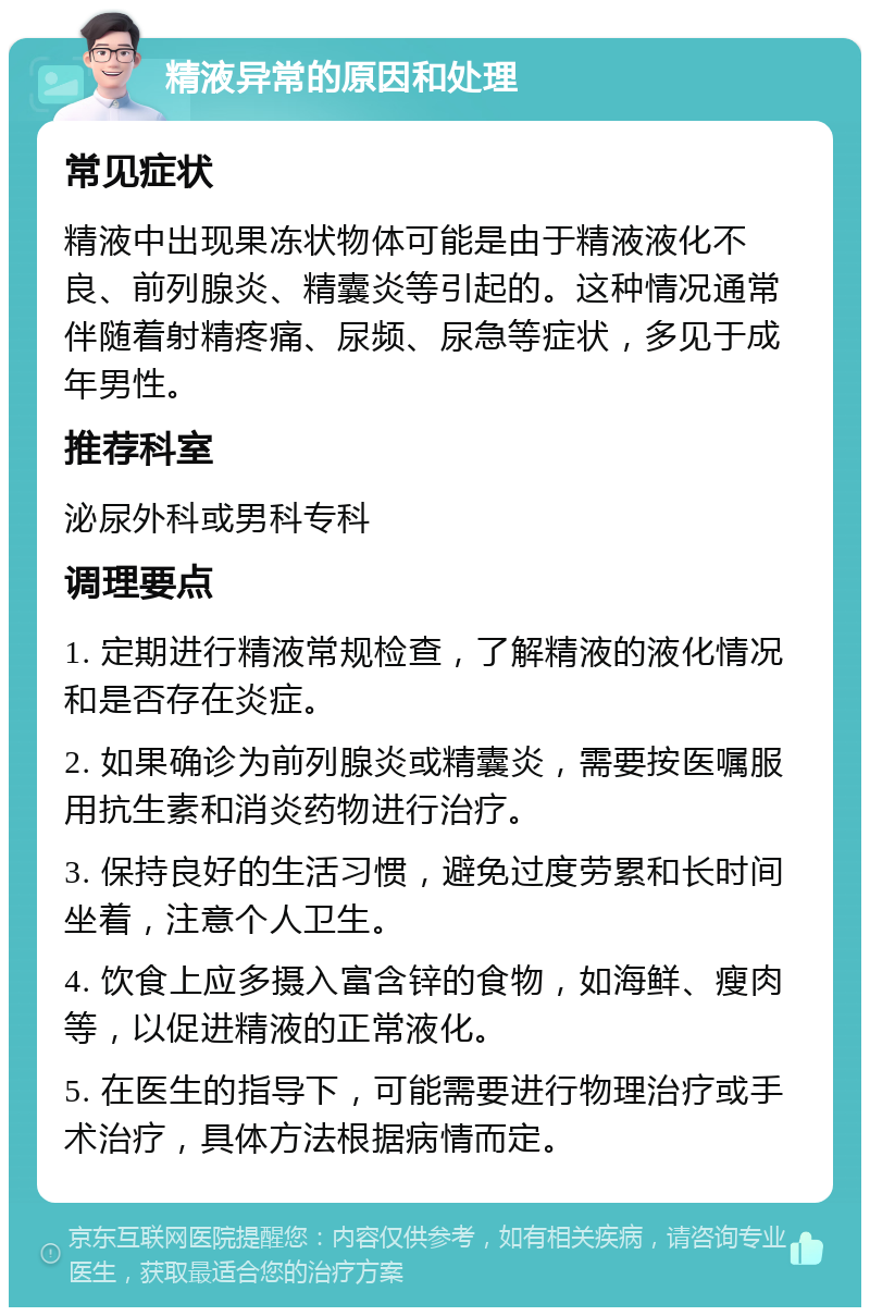 精液异常的原因和处理 常见症状 精液中出现果冻状物体可能是由于精液液化不良、前列腺炎、精囊炎等引起的。这种情况通常伴随着射精疼痛、尿频、尿急等症状，多见于成年男性。 推荐科室 泌尿外科或男科专科 调理要点 1. 定期进行精液常规检查，了解精液的液化情况和是否存在炎症。 2. 如果确诊为前列腺炎或精囊炎，需要按医嘱服用抗生素和消炎药物进行治疗。 3. 保持良好的生活习惯，避免过度劳累和长时间坐着，注意个人卫生。 4. 饮食上应多摄入富含锌的食物，如海鲜、瘦肉等，以促进精液的正常液化。 5. 在医生的指导下，可能需要进行物理治疗或手术治疗，具体方法根据病情而定。