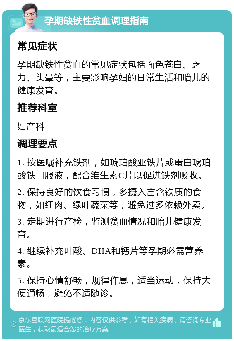 孕期缺铁性贫血调理指南 常见症状 孕期缺铁性贫血的常见症状包括面色苍白、乏力、头晕等，主要影响孕妇的日常生活和胎儿的健康发育。 推荐科室 妇产科 调理要点 1. 按医嘱补充铁剂，如琥珀酸亚铁片或蛋白琥珀酸铁口服液，配合维生素C片以促进铁剂吸收。 2. 保持良好的饮食习惯，多摄入富含铁质的食物，如红肉、绿叶蔬菜等，避免过多依赖外卖。 3. 定期进行产检，监测贫血情况和胎儿健康发育。 4. 继续补充叶酸、DHA和钙片等孕期必需营养素。 5. 保持心情舒畅，规律作息，适当运动，保持大便通畅，避免不适随诊。