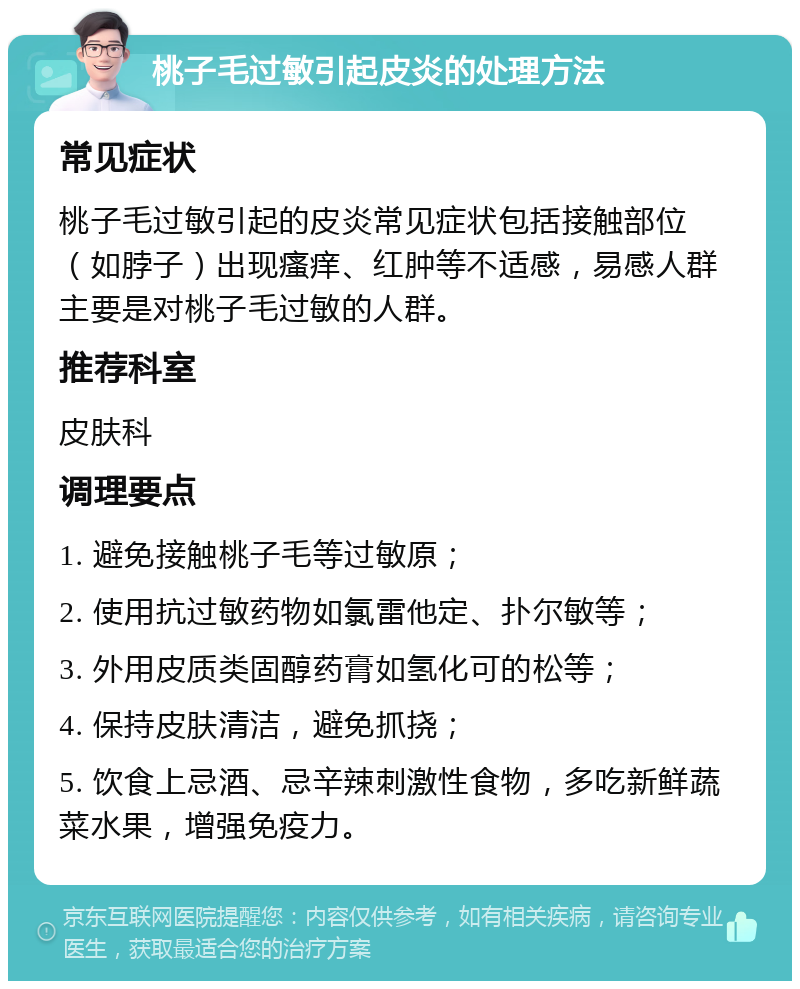 桃子毛过敏引起皮炎的处理方法 常见症状 桃子毛过敏引起的皮炎常见症状包括接触部位（如脖子）出现瘙痒、红肿等不适感，易感人群主要是对桃子毛过敏的人群。 推荐科室 皮肤科 调理要点 1. 避免接触桃子毛等过敏原； 2. 使用抗过敏药物如氯雷他定、扑尔敏等； 3. 外用皮质类固醇药膏如氢化可的松等； 4. 保持皮肤清洁，避免抓挠； 5. 饮食上忌酒、忌辛辣刺激性食物，多吃新鲜蔬菜水果，增强免疫力。