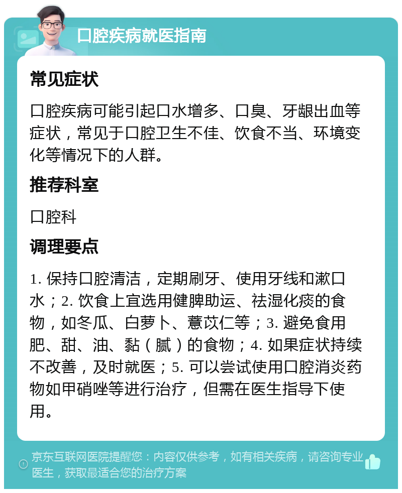 口腔疾病就医指南 常见症状 口腔疾病可能引起口水增多、口臭、牙龈出血等症状，常见于口腔卫生不佳、饮食不当、环境变化等情况下的人群。 推荐科室 口腔科 调理要点 1. 保持口腔清洁，定期刷牙、使用牙线和漱口水；2. 饮食上宜选用健脾助运、祛湿化痰的食物，如冬瓜、白萝卜、薏苡仁等；3. 避免食用肥、甜、油、黏（腻）的食物；4. 如果症状持续不改善，及时就医；5. 可以尝试使用口腔消炎药物如甲硝唑等进行治疗，但需在医生指导下使用。