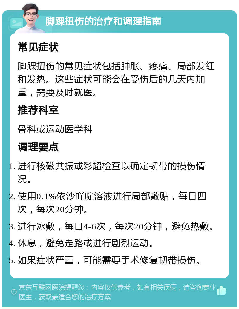 脚踝扭伤的治疗和调理指南 常见症状 脚踝扭伤的常见症状包括肿胀、疼痛、局部发红和发热。这些症状可能会在受伤后的几天内加重，需要及时就医。 推荐科室 骨科或运动医学科 调理要点 进行核磁共振或彩超检查以确定韧带的损伤情况。 使用0.1%依沙吖啶溶液进行局部敷贴，每日四次，每次20分钟。 进行冰敷，每日4-6次，每次20分钟，避免热敷。 休息，避免走路或进行剧烈运动。 如果症状严重，可能需要手术修复韧带损伤。