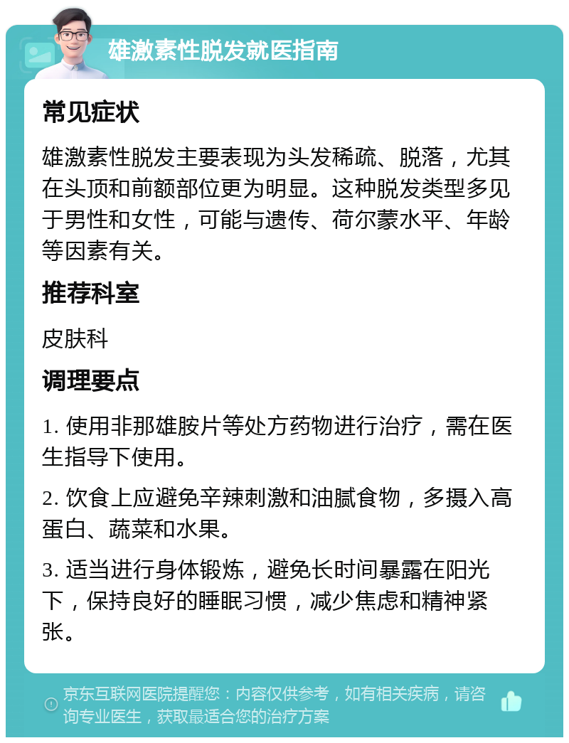 雄激素性脱发就医指南 常见症状 雄激素性脱发主要表现为头发稀疏、脱落，尤其在头顶和前额部位更为明显。这种脱发类型多见于男性和女性，可能与遗传、荷尔蒙水平、年龄等因素有关。 推荐科室 皮肤科 调理要点 1. 使用非那雄胺片等处方药物进行治疗，需在医生指导下使用。 2. 饮食上应避免辛辣刺激和油腻食物，多摄入高蛋白、蔬菜和水果。 3. 适当进行身体锻炼，避免长时间暴露在阳光下，保持良好的睡眠习惯，减少焦虑和精神紧张。