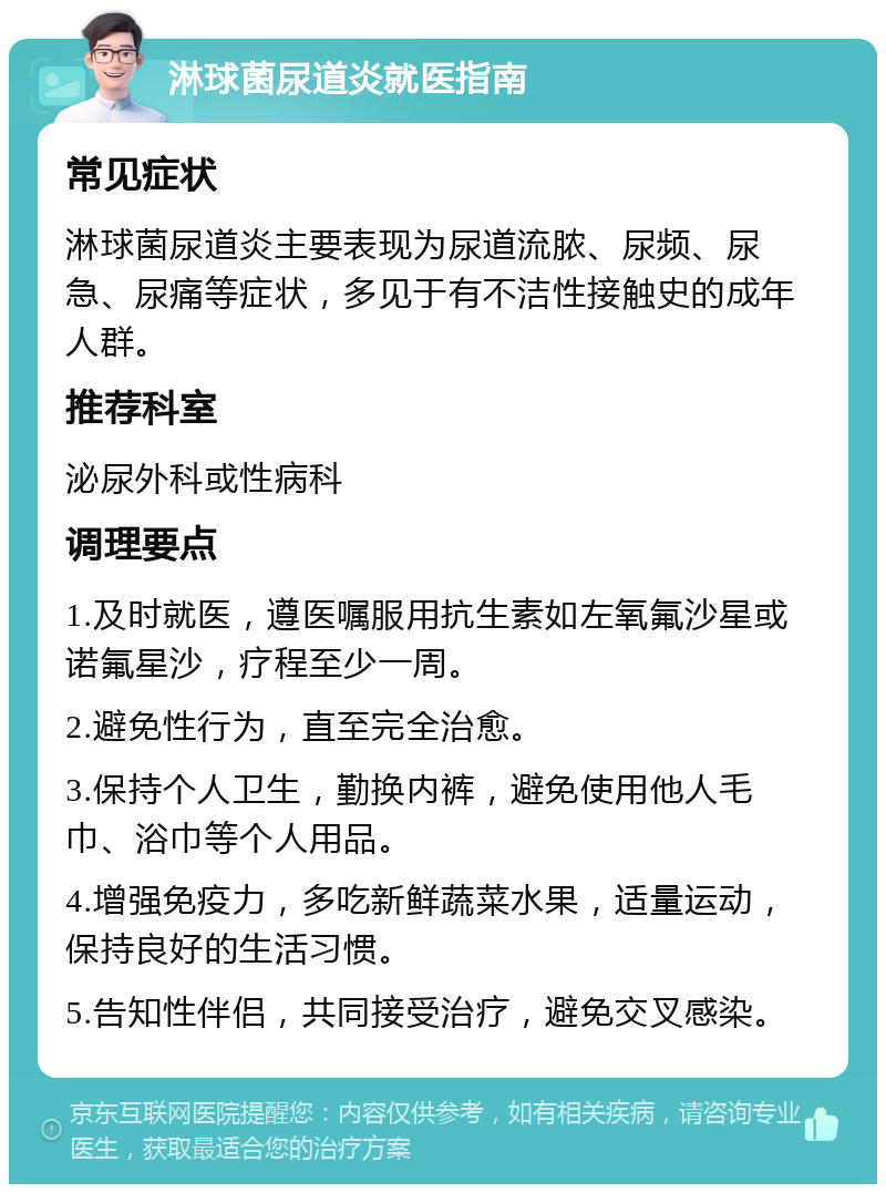 淋球菌尿道炎就医指南 常见症状 淋球菌尿道炎主要表现为尿道流脓、尿频、尿急、尿痛等症状，多见于有不洁性接触史的成年人群。 推荐科室 泌尿外科或性病科 调理要点 1.及时就医，遵医嘱服用抗生素如左氧氟沙星或诺氟星沙，疗程至少一周。 2.避免性行为，直至完全治愈。 3.保持个人卫生，勤换内裤，避免使用他人毛巾、浴巾等个人用品。 4.增强免疫力，多吃新鲜蔬菜水果，适量运动，保持良好的生活习惯。 5.告知性伴侣，共同接受治疗，避免交叉感染。