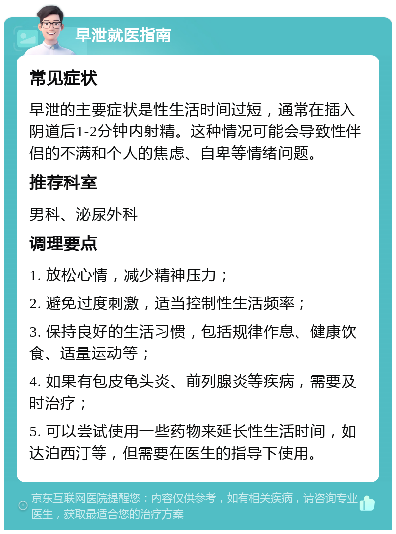 早泄就医指南 常见症状 早泄的主要症状是性生活时间过短，通常在插入阴道后1-2分钟内射精。这种情况可能会导致性伴侣的不满和个人的焦虑、自卑等情绪问题。 推荐科室 男科、泌尿外科 调理要点 1. 放松心情，减少精神压力； 2. 避免过度刺激，适当控制性生活频率； 3. 保持良好的生活习惯，包括规律作息、健康饮食、适量运动等； 4. 如果有包皮龟头炎、前列腺炎等疾病，需要及时治疗； 5. 可以尝试使用一些药物来延长性生活时间，如达泊西汀等，但需要在医生的指导下使用。