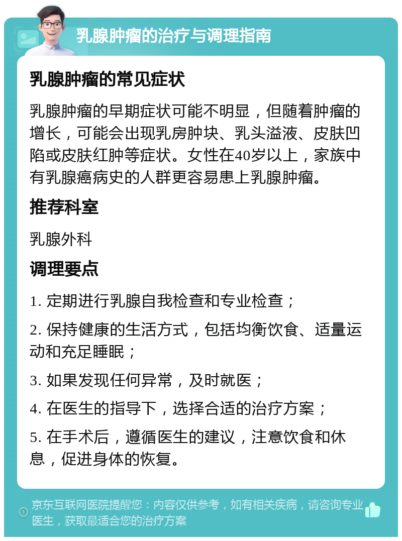 乳腺肿瘤的治疗与调理指南 乳腺肿瘤的常见症状 乳腺肿瘤的早期症状可能不明显，但随着肿瘤的增长，可能会出现乳房肿块、乳头溢液、皮肤凹陷或皮肤红肿等症状。女性在40岁以上，家族中有乳腺癌病史的人群更容易患上乳腺肿瘤。 推荐科室 乳腺外科 调理要点 1. 定期进行乳腺自我检查和专业检查； 2. 保持健康的生活方式，包括均衡饮食、适量运动和充足睡眠； 3. 如果发现任何异常，及时就医； 4. 在医生的指导下，选择合适的治疗方案； 5. 在手术后，遵循医生的建议，注意饮食和休息，促进身体的恢复。