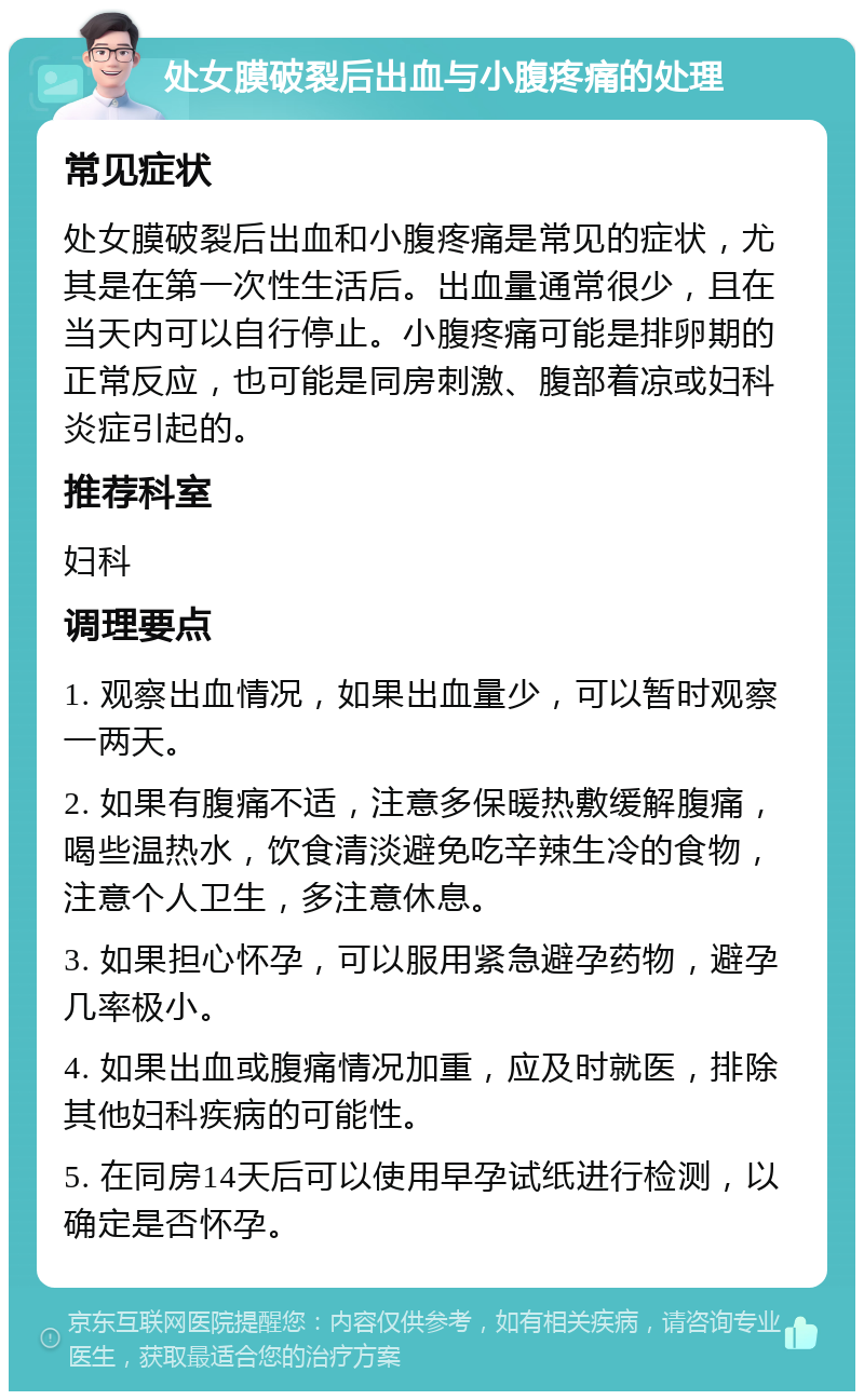 处女膜破裂后出血与小腹疼痛的处理 常见症状 处女膜破裂后出血和小腹疼痛是常见的症状，尤其是在第一次性生活后。出血量通常很少，且在当天内可以自行停止。小腹疼痛可能是排卵期的正常反应，也可能是同房刺激、腹部着凉或妇科炎症引起的。 推荐科室 妇科 调理要点 1. 观察出血情况，如果出血量少，可以暂时观察一两天。 2. 如果有腹痛不适，注意多保暖热敷缓解腹痛，喝些温热水，饮食清淡避免吃辛辣生冷的食物，注意个人卫生，多注意休息。 3. 如果担心怀孕，可以服用紧急避孕药物，避孕几率极小。 4. 如果出血或腹痛情况加重，应及时就医，排除其他妇科疾病的可能性。 5. 在同房14天后可以使用早孕试纸进行检测，以确定是否怀孕。