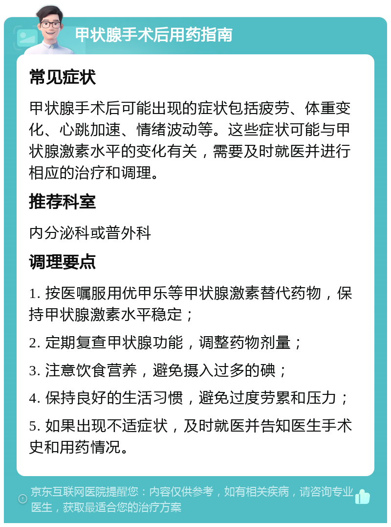 甲状腺手术后用药指南 常见症状 甲状腺手术后可能出现的症状包括疲劳、体重变化、心跳加速、情绪波动等。这些症状可能与甲状腺激素水平的变化有关，需要及时就医并进行相应的治疗和调理。 推荐科室 内分泌科或普外科 调理要点 1. 按医嘱服用优甲乐等甲状腺激素替代药物，保持甲状腺激素水平稳定； 2. 定期复查甲状腺功能，调整药物剂量； 3. 注意饮食营养，避免摄入过多的碘； 4. 保持良好的生活习惯，避免过度劳累和压力； 5. 如果出现不适症状，及时就医并告知医生手术史和用药情况。