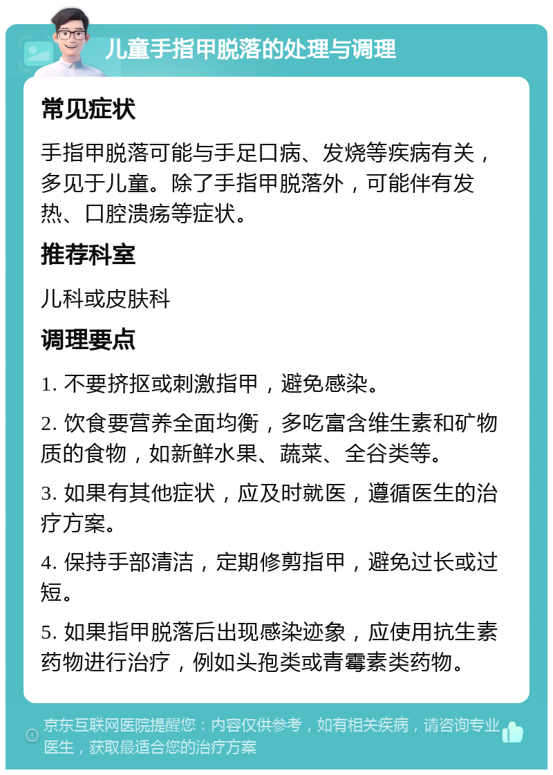 儿童手指甲脱落的处理与调理 常见症状 手指甲脱落可能与手足口病、发烧等疾病有关，多见于儿童。除了手指甲脱落外，可能伴有发热、口腔溃疡等症状。 推荐科室 儿科或皮肤科 调理要点 1. 不要挤抠或刺激指甲，避免感染。 2. 饮食要营养全面均衡，多吃富含维生素和矿物质的食物，如新鲜水果、蔬菜、全谷类等。 3. 如果有其他症状，应及时就医，遵循医生的治疗方案。 4. 保持手部清洁，定期修剪指甲，避免过长或过短。 5. 如果指甲脱落后出现感染迹象，应使用抗生素药物进行治疗，例如头孢类或青霉素类药物。