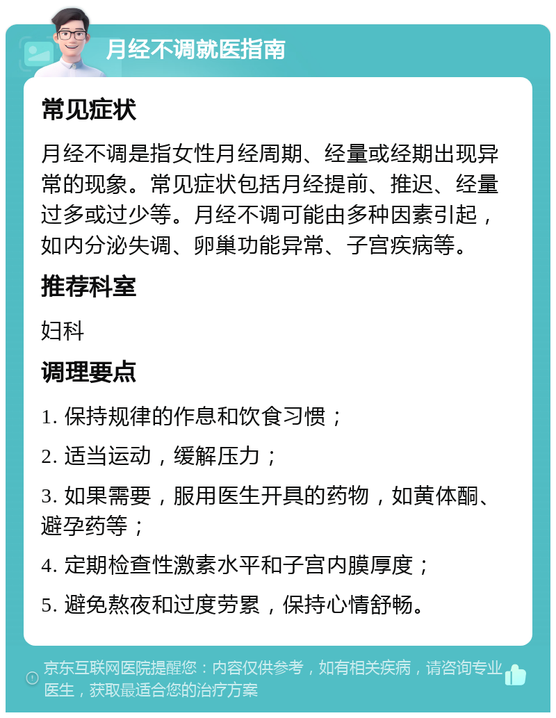 月经不调就医指南 常见症状 月经不调是指女性月经周期、经量或经期出现异常的现象。常见症状包括月经提前、推迟、经量过多或过少等。月经不调可能由多种因素引起，如内分泌失调、卵巢功能异常、子宫疾病等。 推荐科室 妇科 调理要点 1. 保持规律的作息和饮食习惯； 2. 适当运动，缓解压力； 3. 如果需要，服用医生开具的药物，如黄体酮、避孕药等； 4. 定期检查性激素水平和子宫内膜厚度； 5. 避免熬夜和过度劳累，保持心情舒畅。