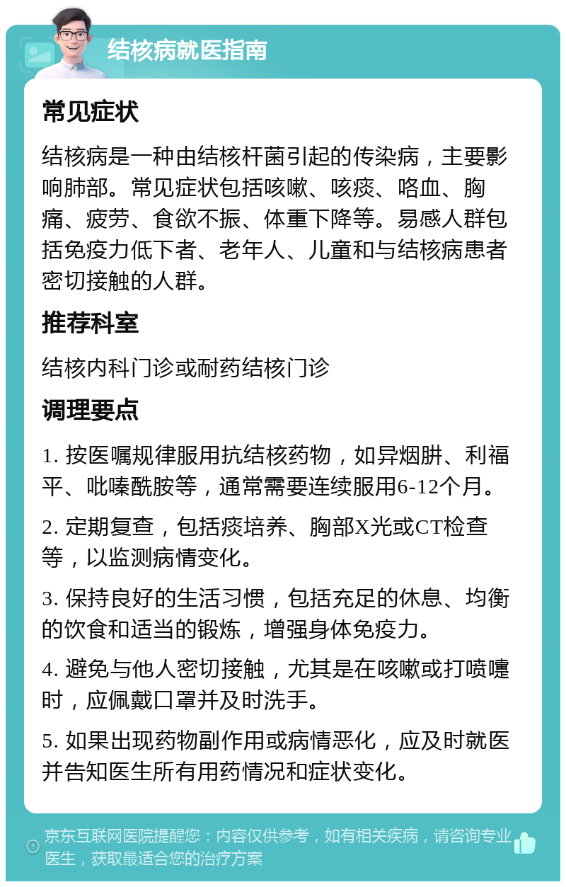 结核病就医指南 常见症状 结核病是一种由结核杆菌引起的传染病，主要影响肺部。常见症状包括咳嗽、咳痰、咯血、胸痛、疲劳、食欲不振、体重下降等。易感人群包括免疫力低下者、老年人、儿童和与结核病患者密切接触的人群。 推荐科室 结核内科门诊或耐药结核门诊 调理要点 1. 按医嘱规律服用抗结核药物，如异烟肼、利福平、吡嗪酰胺等，通常需要连续服用6-12个月。 2. 定期复查，包括痰培养、胸部X光或CT检查等，以监测病情变化。 3. 保持良好的生活习惯，包括充足的休息、均衡的饮食和适当的锻炼，增强身体免疫力。 4. 避免与他人密切接触，尤其是在咳嗽或打喷嚏时，应佩戴口罩并及时洗手。 5. 如果出现药物副作用或病情恶化，应及时就医并告知医生所有用药情况和症状变化。