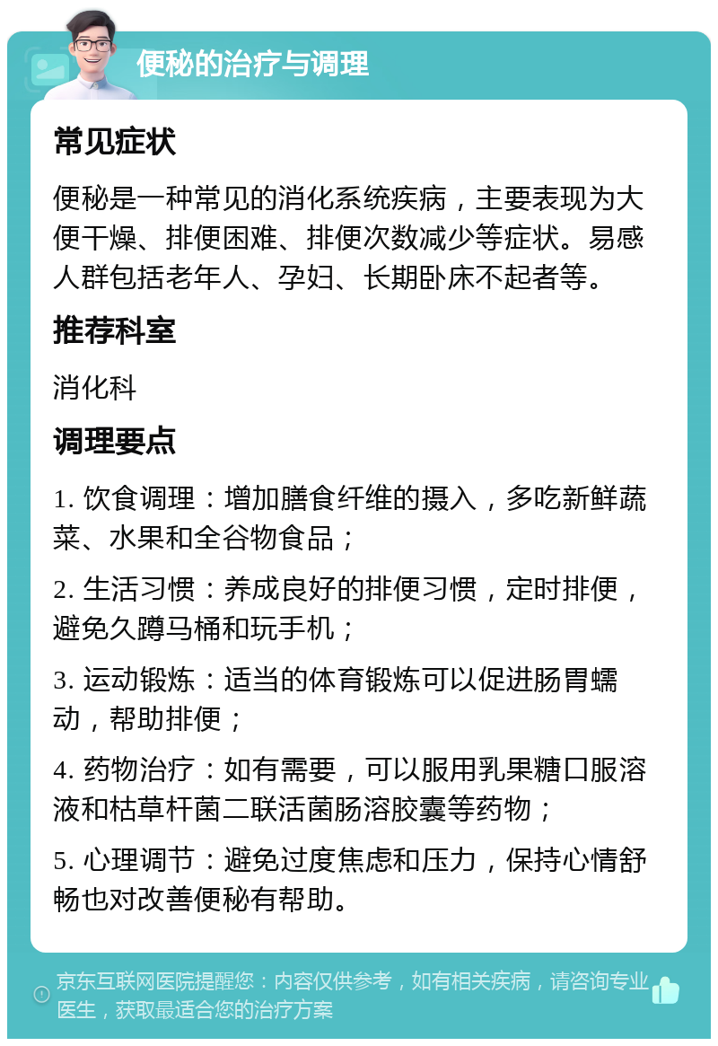 便秘的治疗与调理 常见症状 便秘是一种常见的消化系统疾病，主要表现为大便干燥、排便困难、排便次数减少等症状。易感人群包括老年人、孕妇、长期卧床不起者等。 推荐科室 消化科 调理要点 1. 饮食调理：增加膳食纤维的摄入，多吃新鲜蔬菜、水果和全谷物食品； 2. 生活习惯：养成良好的排便习惯，定时排便，避免久蹲马桶和玩手机； 3. 运动锻炼：适当的体育锻炼可以促进肠胃蠕动，帮助排便； 4. 药物治疗：如有需要，可以服用乳果糖口服溶液和枯草杆菌二联活菌肠溶胶囊等药物； 5. 心理调节：避免过度焦虑和压力，保持心情舒畅也对改善便秘有帮助。