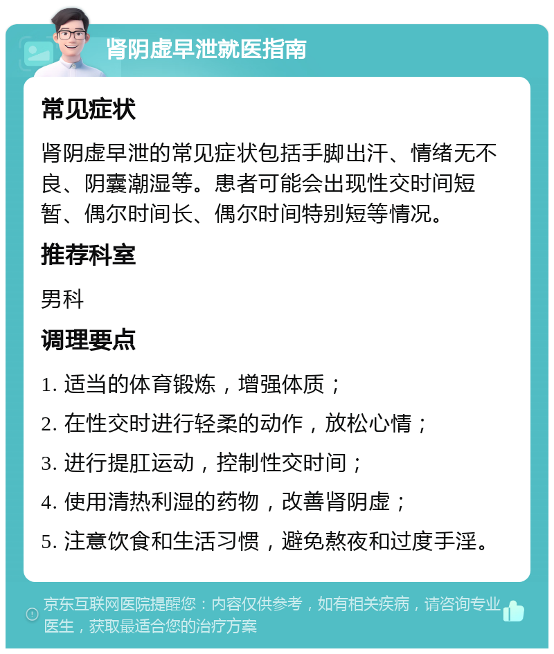 肾阴虚早泄就医指南 常见症状 肾阴虚早泄的常见症状包括手脚出汗、情绪无不良、阴囊潮湿等。患者可能会出现性交时间短暂、偶尔时间长、偶尔时间特别短等情况。 推荐科室 男科 调理要点 1. 适当的体育锻炼，增强体质； 2. 在性交时进行轻柔的动作，放松心情； 3. 进行提肛运动，控制性交时间； 4. 使用清热利湿的药物，改善肾阴虚； 5. 注意饮食和生活习惯，避免熬夜和过度手淫。