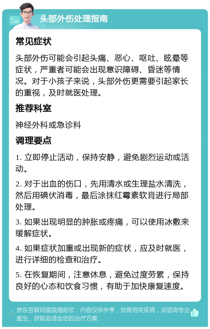 头部外伤处理指南 常见症状 头部外伤可能会引起头痛、恶心、呕吐、眩晕等症状，严重者可能会出现意识障碍、昏迷等情况。对于小孩子来说，头部外伤更需要引起家长的重视，及时就医处理。 推荐科室 神经外科或急诊科 调理要点 1. 立即停止活动，保持安静，避免剧烈运动或活动。 2. 对于出血的伤口，先用清水或生理盐水清洗，然后用碘伏消毒，最后涂抹红霉素软膏进行局部处理。 3. 如果出现明显的肿胀或疼痛，可以使用冰敷来缓解症状。 4. 如果症状加重或出现新的症状，应及时就医，进行详细的检查和治疗。 5. 在恢复期间，注意休息，避免过度劳累，保持良好的心态和饮食习惯，有助于加快康复速度。