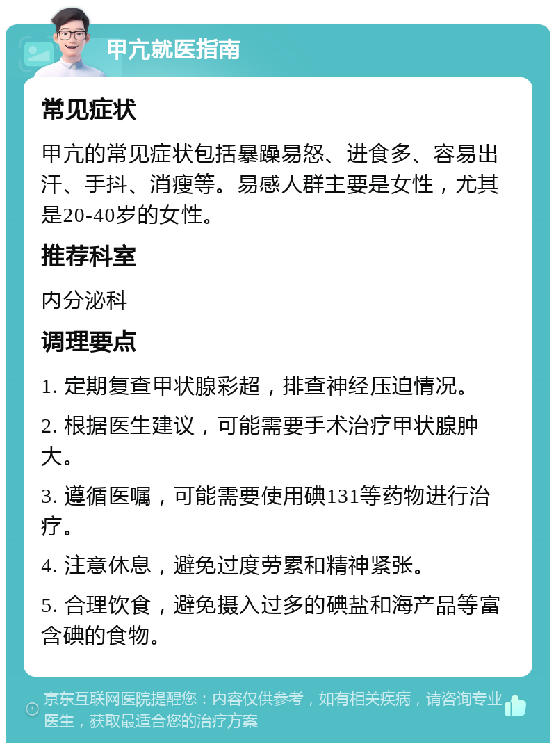 甲亢就医指南 常见症状 甲亢的常见症状包括暴躁易怒、进食多、容易出汗、手抖、消瘦等。易感人群主要是女性，尤其是20-40岁的女性。 推荐科室 内分泌科 调理要点 1. 定期复查甲状腺彩超，排查神经压迫情况。 2. 根据医生建议，可能需要手术治疗甲状腺肿大。 3. 遵循医嘱，可能需要使用碘131等药物进行治疗。 4. 注意休息，避免过度劳累和精神紧张。 5. 合理饮食，避免摄入过多的碘盐和海产品等富含碘的食物。