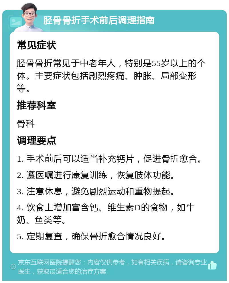 胫骨骨折手术前后调理指南 常见症状 胫骨骨折常见于中老年人，特别是55岁以上的个体。主要症状包括剧烈疼痛、肿胀、局部变形等。 推荐科室 骨科 调理要点 1. 手术前后可以适当补充钙片，促进骨折愈合。 2. 遵医嘱进行康复训练，恢复肢体功能。 3. 注意休息，避免剧烈运动和重物提起。 4. 饮食上增加富含钙、维生素D的食物，如牛奶、鱼类等。 5. 定期复查，确保骨折愈合情况良好。