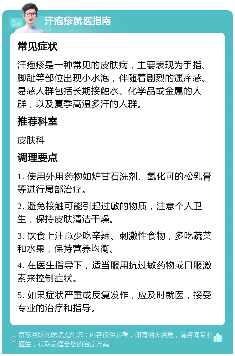 汗疱疹就医指南 常见症状 汗疱疹是一种常见的皮肤病，主要表现为手指、脚趾等部位出现小水泡，伴随着剧烈的瘙痒感。易感人群包括长期接触水、化学品或金属的人群，以及夏季高温多汗的人群。 推荐科室 皮肤科 调理要点 1. 使用外用药物如炉甘石洗剂、氢化可的松乳膏等进行局部治疗。 2. 避免接触可能引起过敏的物质，注意个人卫生，保持皮肤清洁干燥。 3. 饮食上注意少吃辛辣、刺激性食物，多吃蔬菜和水果，保持营养均衡。 4. 在医生指导下，适当服用抗过敏药物或口服激素来控制症状。 5. 如果症状严重或反复发作，应及时就医，接受专业的治疗和指导。