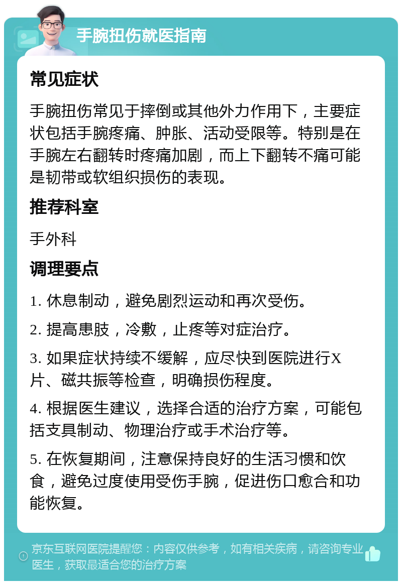 手腕扭伤就医指南 常见症状 手腕扭伤常见于摔倒或其他外力作用下，主要症状包括手腕疼痛、肿胀、活动受限等。特别是在手腕左右翻转时疼痛加剧，而上下翻转不痛可能是韧带或软组织损伤的表现。 推荐科室 手外科 调理要点 1. 休息制动，避免剧烈运动和再次受伤。 2. 提高患肢，冷敷，止疼等对症治疗。 3. 如果症状持续不缓解，应尽快到医院进行X片、磁共振等检查，明确损伤程度。 4. 根据医生建议，选择合适的治疗方案，可能包括支具制动、物理治疗或手术治疗等。 5. 在恢复期间，注意保持良好的生活习惯和饮食，避免过度使用受伤手腕，促进伤口愈合和功能恢复。