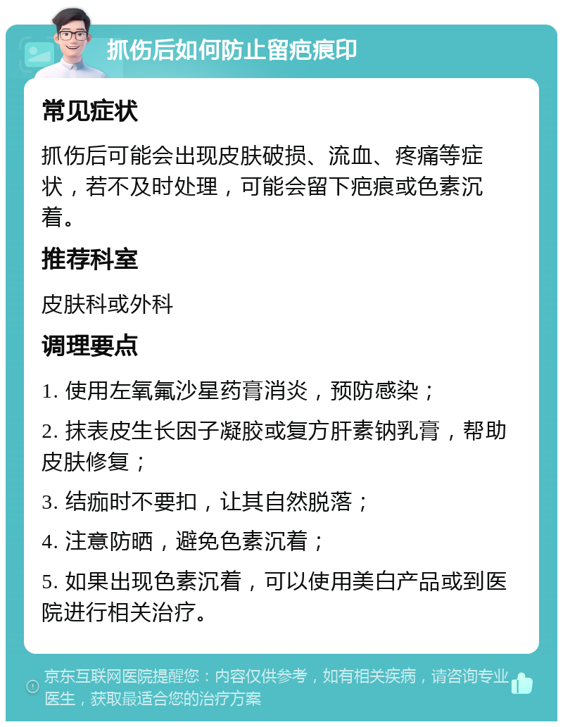 抓伤后如何防止留疤痕印 常见症状 抓伤后可能会出现皮肤破损、流血、疼痛等症状，若不及时处理，可能会留下疤痕或色素沉着。 推荐科室 皮肤科或外科 调理要点 1. 使用左氧氟沙星药膏消炎，预防感染； 2. 抹表皮生长因子凝胶或复方肝素钠乳膏，帮助皮肤修复； 3. 结痂时不要扣，让其自然脱落； 4. 注意防晒，避免色素沉着； 5. 如果出现色素沉着，可以使用美白产品或到医院进行相关治疗。