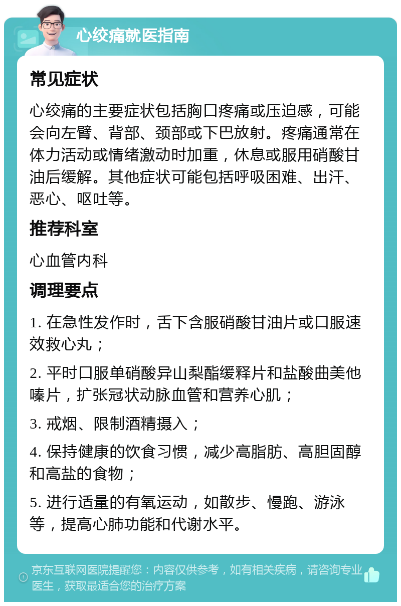 心绞痛就医指南 常见症状 心绞痛的主要症状包括胸口疼痛或压迫感，可能会向左臂、背部、颈部或下巴放射。疼痛通常在体力活动或情绪激动时加重，休息或服用硝酸甘油后缓解。其他症状可能包括呼吸困难、出汗、恶心、呕吐等。 推荐科室 心血管内科 调理要点 1. 在急性发作时，舌下含服硝酸甘油片或口服速效救心丸； 2. 平时口服单硝酸异山梨酯缓释片和盐酸曲美他嗪片，扩张冠状动脉血管和营养心肌； 3. 戒烟、限制酒精摄入； 4. 保持健康的饮食习惯，减少高脂肪、高胆固醇和高盐的食物； 5. 进行适量的有氧运动，如散步、慢跑、游泳等，提高心肺功能和代谢水平。