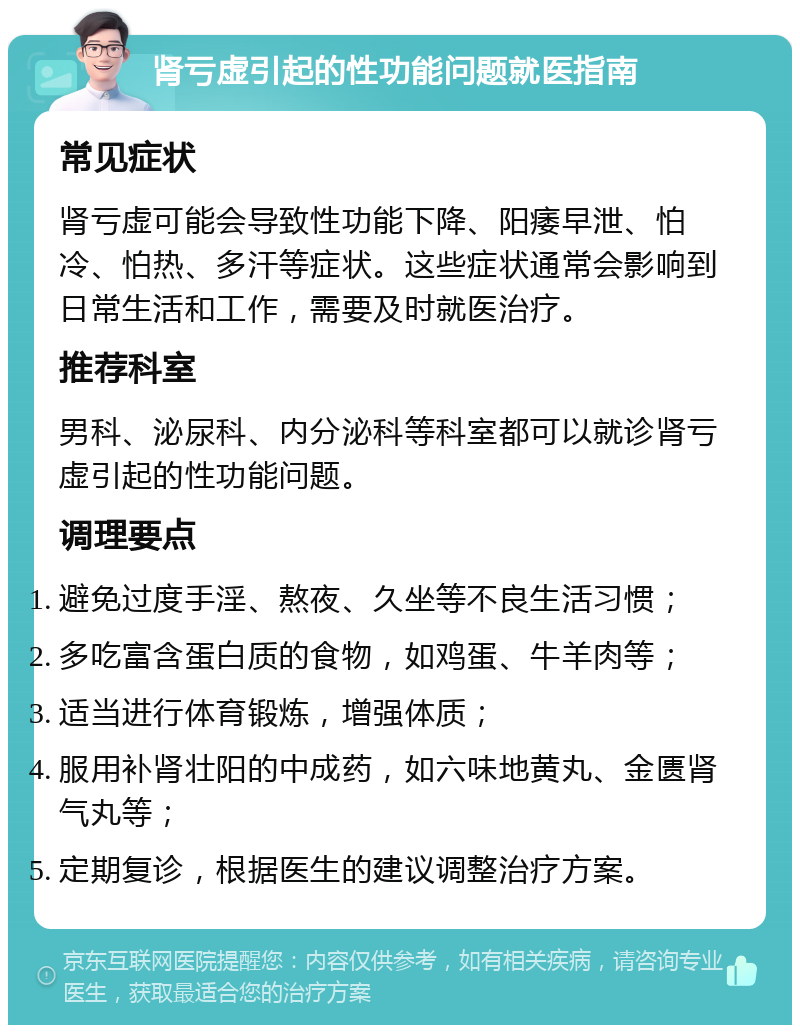 肾亏虚引起的性功能问题就医指南 常见症状 肾亏虚可能会导致性功能下降、阳痿早泄、怕冷、怕热、多汗等症状。这些症状通常会影响到日常生活和工作，需要及时就医治疗。 推荐科室 男科、泌尿科、内分泌科等科室都可以就诊肾亏虚引起的性功能问题。 调理要点 避免过度手淫、熬夜、久坐等不良生活习惯； 多吃富含蛋白质的食物，如鸡蛋、牛羊肉等； 适当进行体育锻炼，增强体质； 服用补肾壮阳的中成药，如六味地黄丸、金匮肾气丸等； 定期复诊，根据医生的建议调整治疗方案。