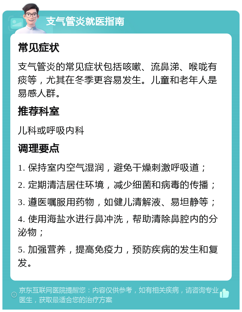 支气管炎就医指南 常见症状 支气管炎的常见症状包括咳嗽、流鼻涕、喉咙有痰等，尤其在冬季更容易发生。儿童和老年人是易感人群。 推荐科室 儿科或呼吸内科 调理要点 1. 保持室内空气湿润，避免干燥刺激呼吸道； 2. 定期清洁居住环境，减少细菌和病毒的传播； 3. 遵医嘱服用药物，如健儿清解液、易坦静等； 4. 使用海盐水进行鼻冲洗，帮助清除鼻腔内的分泌物； 5. 加强营养，提高免疫力，预防疾病的发生和复发。