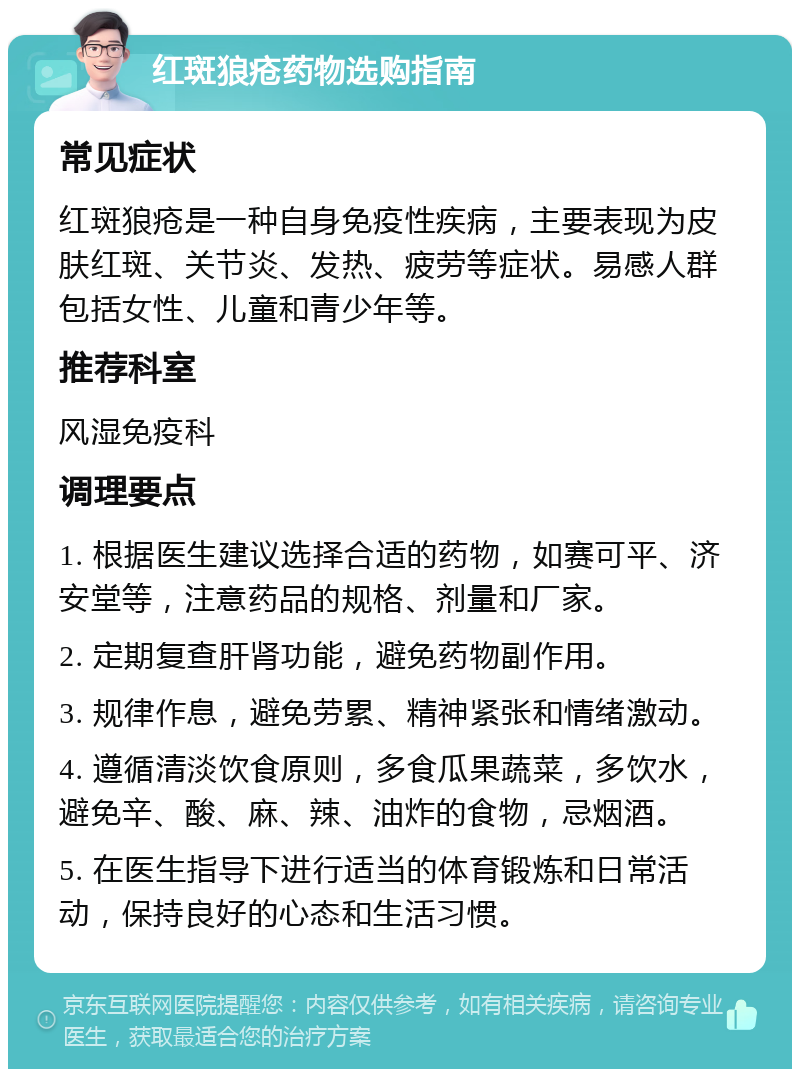 红斑狼疮药物选购指南 常见症状 红斑狼疮是一种自身免疫性疾病，主要表现为皮肤红斑、关节炎、发热、疲劳等症状。易感人群包括女性、儿童和青少年等。 推荐科室 风湿免疫科 调理要点 1. 根据医生建议选择合适的药物，如赛可平、济安堂等，注意药品的规格、剂量和厂家。 2. 定期复查肝肾功能，避免药物副作用。 3. 规律作息，避免劳累、精神紧张和情绪激动。 4. 遵循清淡饮食原则，多食瓜果蔬菜，多饮水，避免辛、酸、麻、辣、油炸的食物，忌烟酒。 5. 在医生指导下进行适当的体育锻炼和日常活动，保持良好的心态和生活习惯。