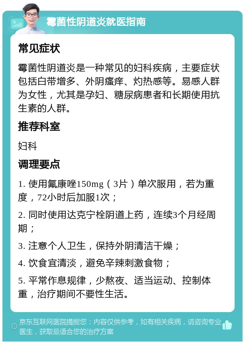 霉菌性阴道炎就医指南 常见症状 霉菌性阴道炎是一种常见的妇科疾病，主要症状包括白带增多、外阴瘙痒、灼热感等。易感人群为女性，尤其是孕妇、糖尿病患者和长期使用抗生素的人群。 推荐科室 妇科 调理要点 1. 使用氟康唑150mg（3片）单次服用，若为重度，72小时后加服1次； 2. 同时使用达克宁栓阴道上药，连续3个月经周期； 3. 注意个人卫生，保持外阴清洁干燥； 4. 饮食宜清淡，避免辛辣刺激食物； 5. 平常作息规律，少熬夜、适当运动、控制体重，治疗期间不要性生活。