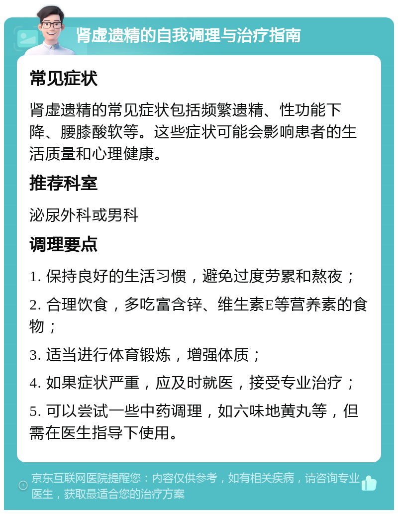 肾虚遗精的自我调理与治疗指南 常见症状 肾虚遗精的常见症状包括频繁遗精、性功能下降、腰膝酸软等。这些症状可能会影响患者的生活质量和心理健康。 推荐科室 泌尿外科或男科 调理要点 1. 保持良好的生活习惯，避免过度劳累和熬夜； 2. 合理饮食，多吃富含锌、维生素E等营养素的食物； 3. 适当进行体育锻炼，增强体质； 4. 如果症状严重，应及时就医，接受专业治疗； 5. 可以尝试一些中药调理，如六味地黄丸等，但需在医生指导下使用。