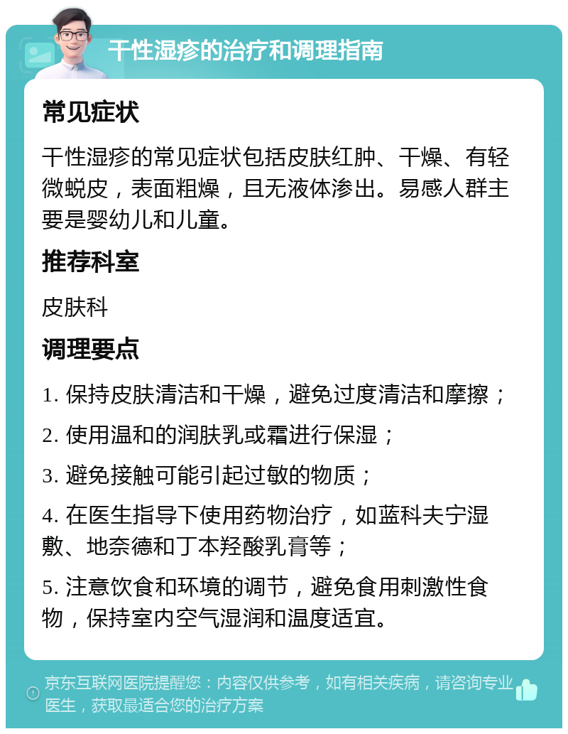 干性湿疹的治疗和调理指南 常见症状 干性湿疹的常见症状包括皮肤红肿、干燥、有轻微蜕皮，表面粗燥，且无液体渗出。易感人群主要是婴幼儿和儿童。 推荐科室 皮肤科 调理要点 1. 保持皮肤清洁和干燥，避免过度清洁和摩擦； 2. 使用温和的润肤乳或霜进行保湿； 3. 避免接触可能引起过敏的物质； 4. 在医生指导下使用药物治疗，如蓝科夫宁湿敷、地奈德和丁本羟酸乳膏等； 5. 注意饮食和环境的调节，避免食用刺激性食物，保持室内空气湿润和温度适宜。