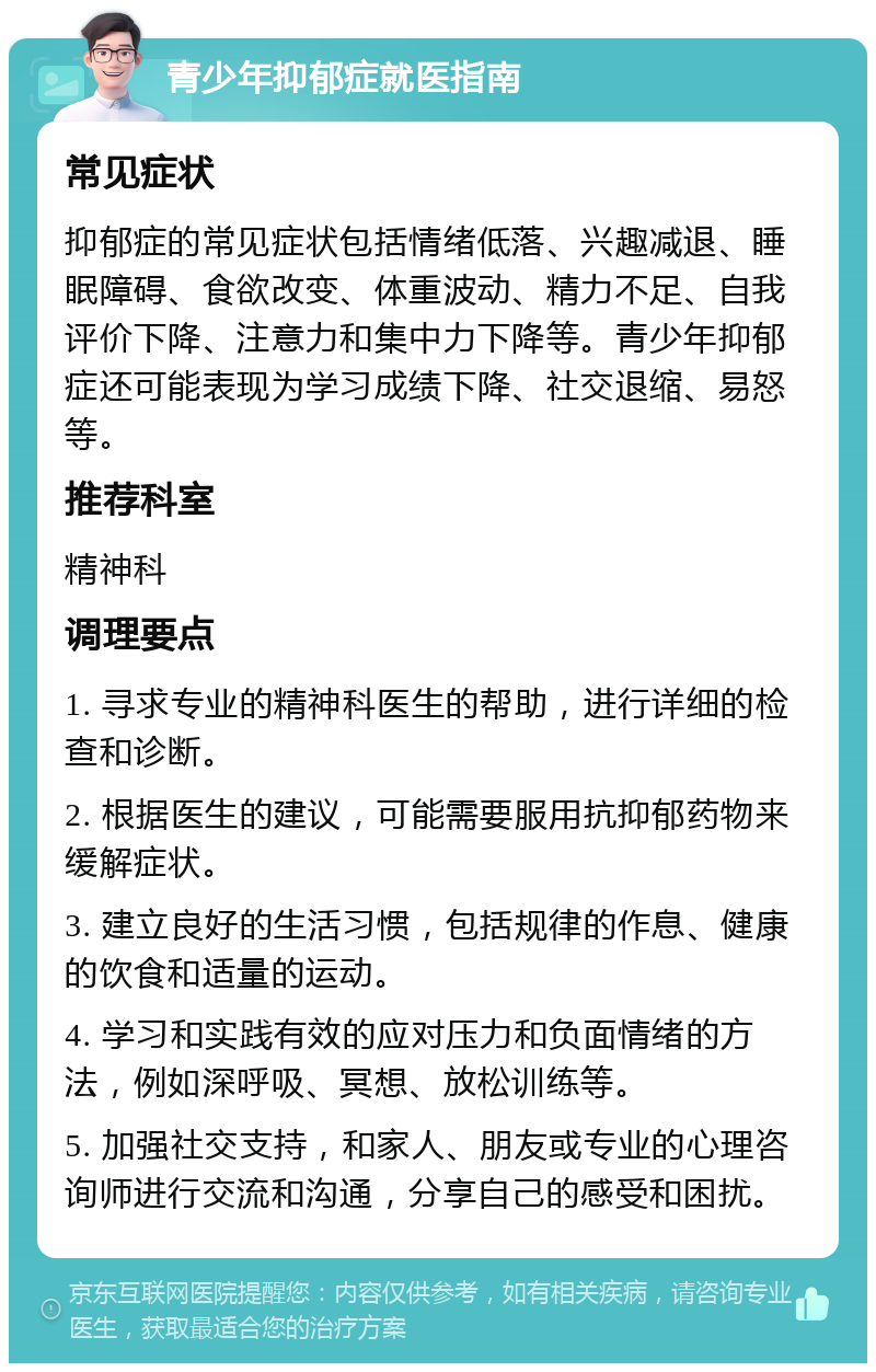 青少年抑郁症就医指南 常见症状 抑郁症的常见症状包括情绪低落、兴趣减退、睡眠障碍、食欲改变、体重波动、精力不足、自我评价下降、注意力和集中力下降等。青少年抑郁症还可能表现为学习成绩下降、社交退缩、易怒等。 推荐科室 精神科 调理要点 1. 寻求专业的精神科医生的帮助，进行详细的检查和诊断。 2. 根据医生的建议，可能需要服用抗抑郁药物来缓解症状。 3. 建立良好的生活习惯，包括规律的作息、健康的饮食和适量的运动。 4. 学习和实践有效的应对压力和负面情绪的方法，例如深呼吸、冥想、放松训练等。 5. 加强社交支持，和家人、朋友或专业的心理咨询师进行交流和沟通，分享自己的感受和困扰。