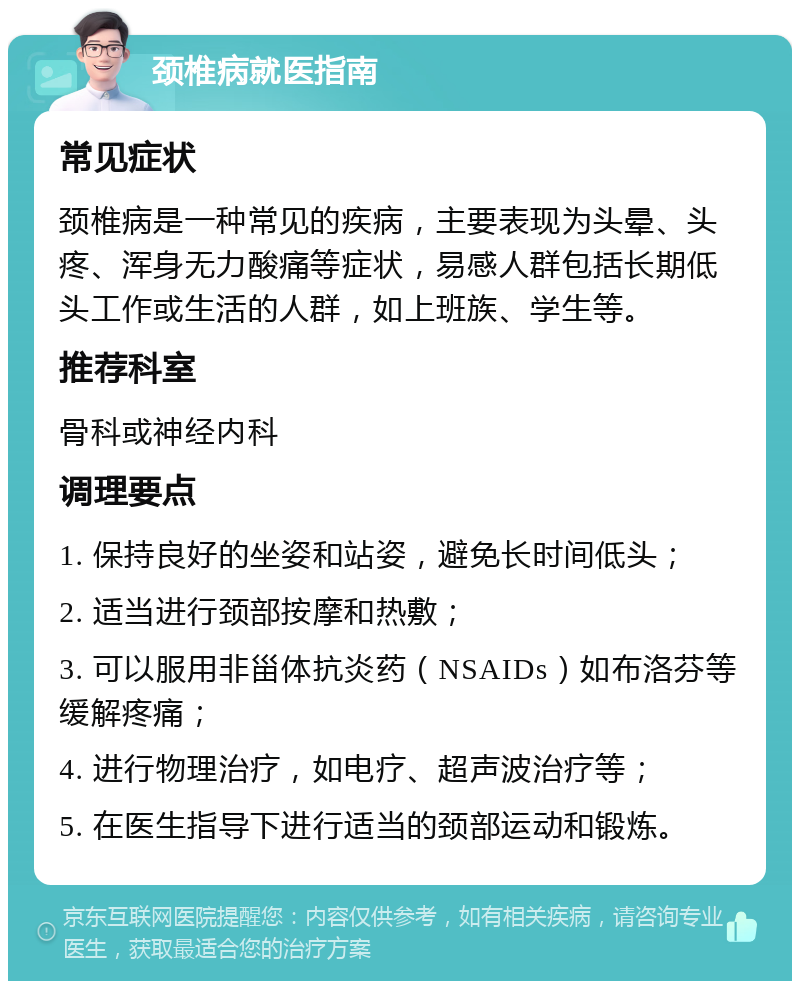 颈椎病就医指南 常见症状 颈椎病是一种常见的疾病，主要表现为头晕、头疼、浑身无力酸痛等症状，易感人群包括长期低头工作或生活的人群，如上班族、学生等。 推荐科室 骨科或神经内科 调理要点 1. 保持良好的坐姿和站姿，避免长时间低头； 2. 适当进行颈部按摩和热敷； 3. 可以服用非甾体抗炎药（NSAIDs）如布洛芬等缓解疼痛； 4. 进行物理治疗，如电疗、超声波治疗等； 5. 在医生指导下进行适当的颈部运动和锻炼。