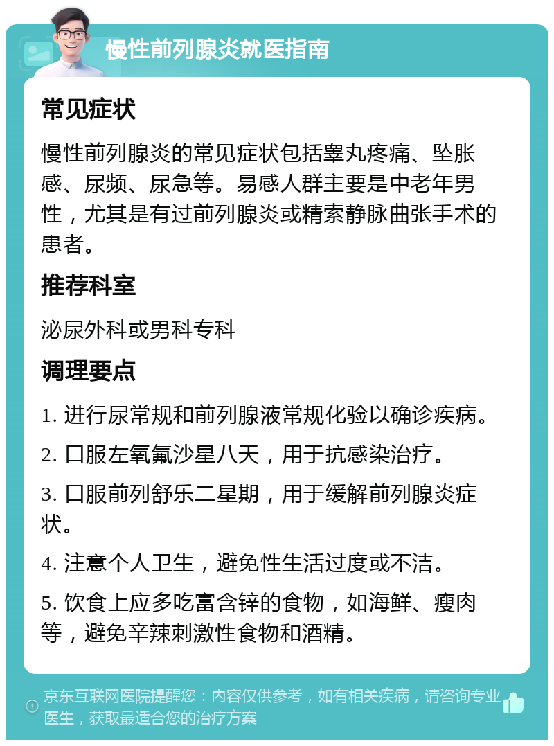 慢性前列腺炎就医指南 常见症状 慢性前列腺炎的常见症状包括睾丸疼痛、坠胀感、尿频、尿急等。易感人群主要是中老年男性，尤其是有过前列腺炎或精索静脉曲张手术的患者。 推荐科室 泌尿外科或男科专科 调理要点 1. 进行尿常规和前列腺液常规化验以确诊疾病。 2. 口服左氧氟沙星八天，用于抗感染治疗。 3. 口服前列舒乐二星期，用于缓解前列腺炎症状。 4. 注意个人卫生，避免性生活过度或不洁。 5. 饮食上应多吃富含锌的食物，如海鲜、瘦肉等，避免辛辣刺激性食物和酒精。