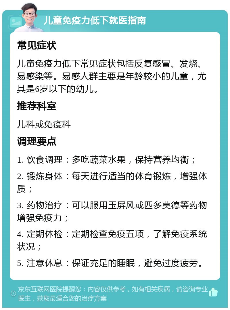 儿童免疫力低下就医指南 常见症状 儿童免疫力低下常见症状包括反复感冒、发烧、易感染等。易感人群主要是年龄较小的儿童，尤其是6岁以下的幼儿。 推荐科室 儿科或免疫科 调理要点 1. 饮食调理：多吃蔬菜水果，保持营养均衡； 2. 锻炼身体：每天进行适当的体育锻炼，增强体质； 3. 药物治疗：可以服用玉屏风或匹多莫德等药物增强免疫力； 4. 定期体检：定期检查免疫五项，了解免疫系统状况； 5. 注意休息：保证充足的睡眠，避免过度疲劳。