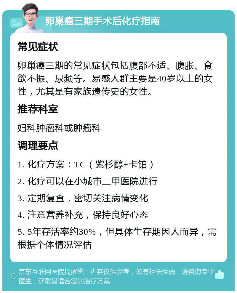 卵巢癌三期手术后化疗指南 常见症状 卵巢癌三期的常见症状包括腹部不适、腹胀、食欲不振、尿频等。易感人群主要是40岁以上的女性，尤其是有家族遗传史的女性。 推荐科室 妇科肿瘤科或肿瘤科 调理要点 1. 化疗方案：TC（紫杉醇+卡铂） 2. 化疗可以在小城市三甲医院进行 3. 定期复查，密切关注病情变化 4. 注意营养补充，保持良好心态 5. 5年存活率约30%，但具体生存期因人而异，需根据个体情况评估