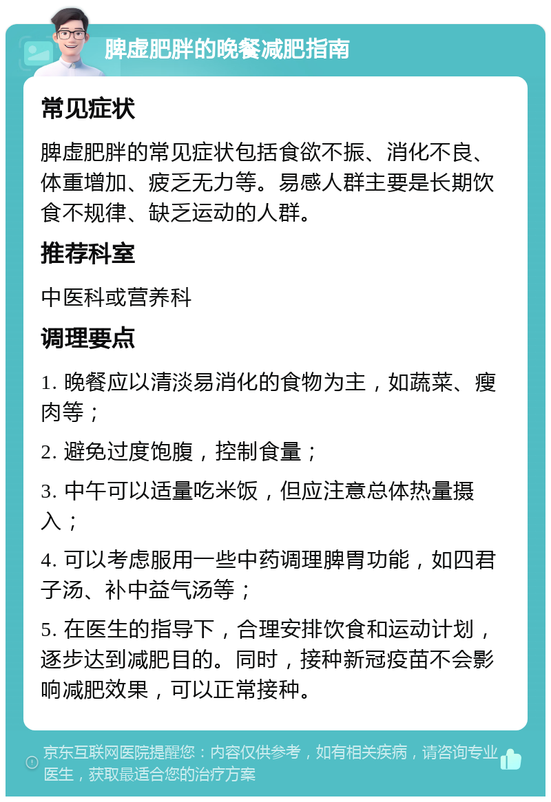 脾虚肥胖的晚餐减肥指南 常见症状 脾虚肥胖的常见症状包括食欲不振、消化不良、体重增加、疲乏无力等。易感人群主要是长期饮食不规律、缺乏运动的人群。 推荐科室 中医科或营养科 调理要点 1. 晚餐应以清淡易消化的食物为主，如蔬菜、瘦肉等； 2. 避免过度饱腹，控制食量； 3. 中午可以适量吃米饭，但应注意总体热量摄入； 4. 可以考虑服用一些中药调理脾胃功能，如四君子汤、补中益气汤等； 5. 在医生的指导下，合理安排饮食和运动计划，逐步达到减肥目的。同时，接种新冠疫苗不会影响减肥效果，可以正常接种。