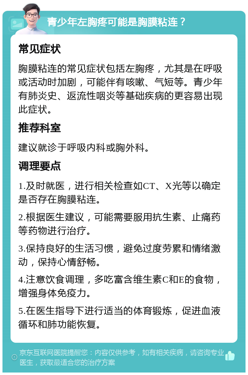 青少年左胸疼可能是胸膜粘连？ 常见症状 胸膜粘连的常见症状包括左胸疼，尤其是在呼吸或活动时加剧，可能伴有咳嗽、气短等。青少年有肺炎史、返流性咽炎等基础疾病的更容易出现此症状。 推荐科室 建议就诊于呼吸内科或胸外科。 调理要点 1.及时就医，进行相关检查如CT、X光等以确定是否存在胸膜粘连。 2.根据医生建议，可能需要服用抗生素、止痛药等药物进行治疗。 3.保持良好的生活习惯，避免过度劳累和情绪激动，保持心情舒畅。 4.注意饮食调理，多吃富含维生素C和E的食物，增强身体免疫力。 5.在医生指导下进行适当的体育锻炼，促进血液循环和肺功能恢复。