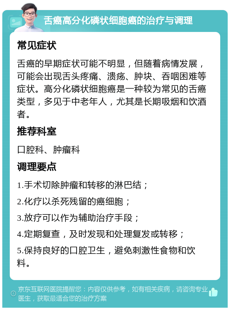 舌癌高分化磷状细胞癌的治疗与调理 常见症状 舌癌的早期症状可能不明显，但随着病情发展，可能会出现舌头疼痛、溃疡、肿块、吞咽困难等症状。高分化磷状细胞癌是一种较为常见的舌癌类型，多见于中老年人，尤其是长期吸烟和饮酒者。 推荐科室 口腔科、肿瘤科 调理要点 1.手术切除肿瘤和转移的淋巴结； 2.化疗以杀死残留的癌细胞； 3.放疗可以作为辅助治疗手段； 4.定期复查，及时发现和处理复发或转移； 5.保持良好的口腔卫生，避免刺激性食物和饮料。