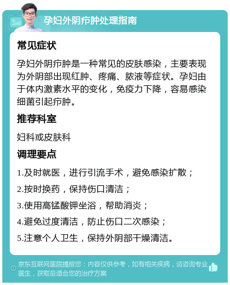 孕妇外阴疖肿处理指南 常见症状 孕妇外阴疖肿是一种常见的皮肤感染，主要表现为外阴部出现红肿、疼痛、脓液等症状。孕妇由于体内激素水平的变化，免疫力下降，容易感染细菌引起疖肿。 推荐科室 妇科或皮肤科 调理要点 1.及时就医，进行引流手术，避免感染扩散； 2.按时换药，保持伤口清洁； 3.使用高锰酸钾坐浴，帮助消炎； 4.避免过度清洁，防止伤口二次感染； 5.注意个人卫生，保持外阴部干燥清洁。