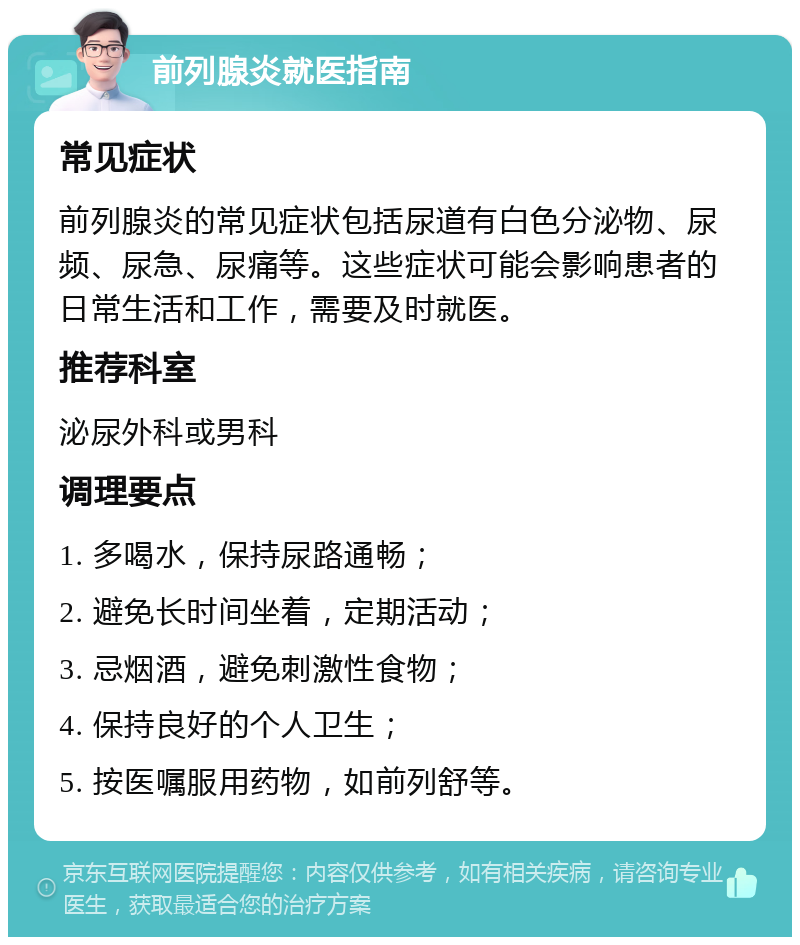 前列腺炎就医指南 常见症状 前列腺炎的常见症状包括尿道有白色分泌物、尿频、尿急、尿痛等。这些症状可能会影响患者的日常生活和工作，需要及时就医。 推荐科室 泌尿外科或男科 调理要点 1. 多喝水，保持尿路通畅； 2. 避免长时间坐着，定期活动； 3. 忌烟酒，避免刺激性食物； 4. 保持良好的个人卫生； 5. 按医嘱服用药物，如前列舒等。