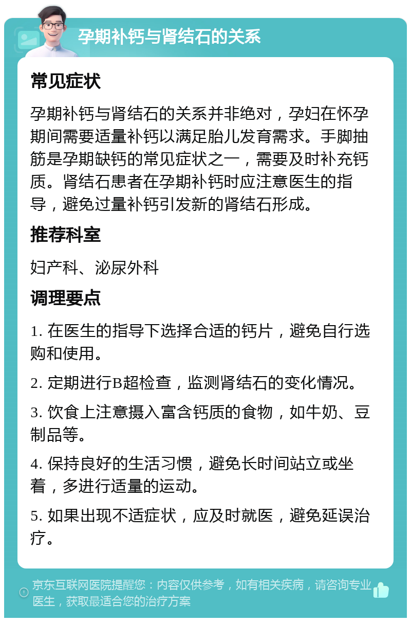 孕期补钙与肾结石的关系 常见症状 孕期补钙与肾结石的关系并非绝对，孕妇在怀孕期间需要适量补钙以满足胎儿发育需求。手脚抽筋是孕期缺钙的常见症状之一，需要及时补充钙质。肾结石患者在孕期补钙时应注意医生的指导，避免过量补钙引发新的肾结石形成。 推荐科室 妇产科、泌尿外科 调理要点 1. 在医生的指导下选择合适的钙片，避免自行选购和使用。 2. 定期进行B超检查，监测肾结石的变化情况。 3. 饮食上注意摄入富含钙质的食物，如牛奶、豆制品等。 4. 保持良好的生活习惯，避免长时间站立或坐着，多进行适量的运动。 5. 如果出现不适症状，应及时就医，避免延误治疗。